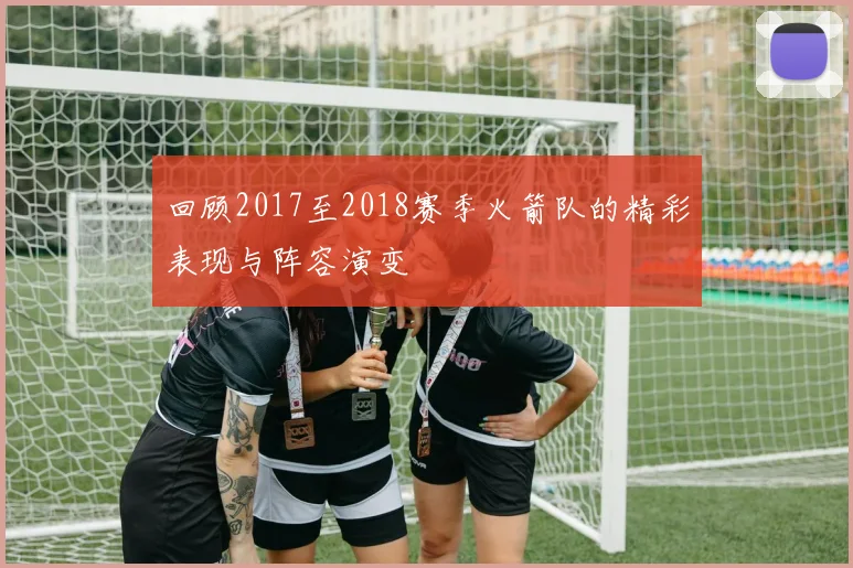 回顾2017至2018赛季火箭队的精彩表现与阵容演变