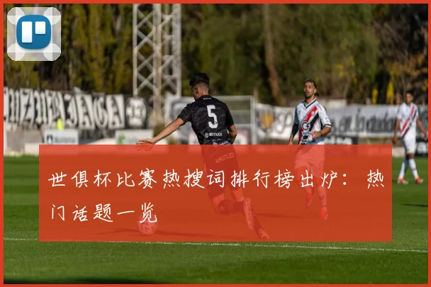 世俱杯比赛热搜词排行榜出炉：热门话题一览