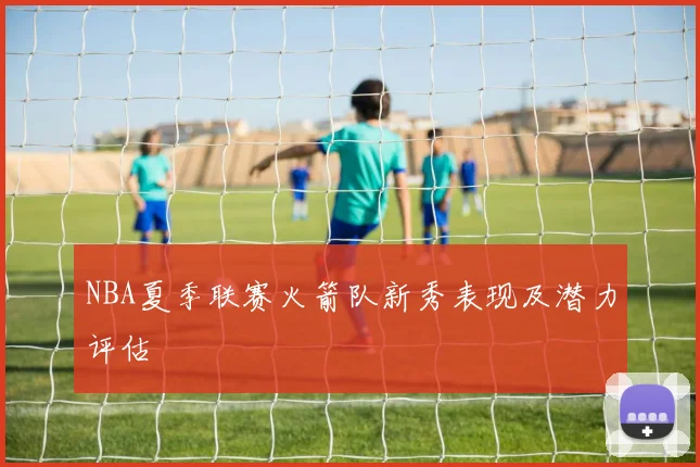 NBA夏季联赛火箭队新秀表现及潜力评估