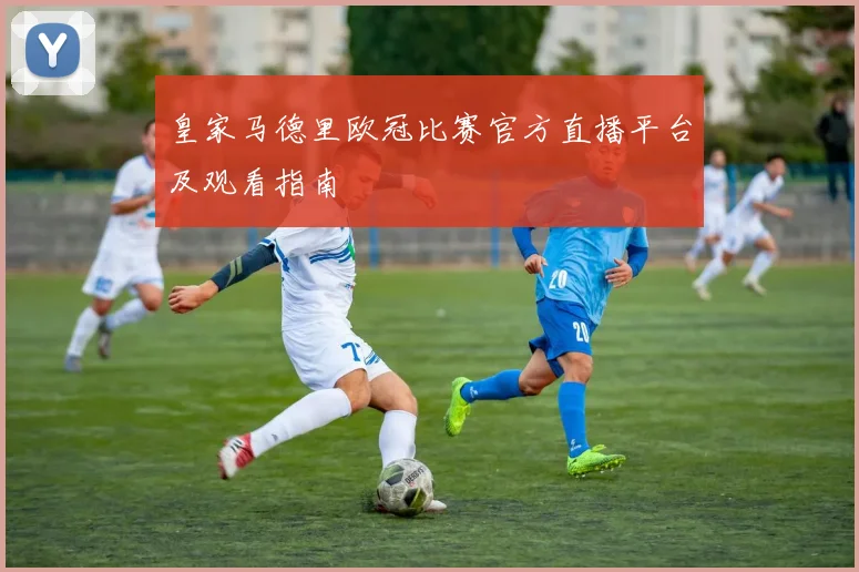 皇家马德里欧冠比赛官方直播平台及观看指南
