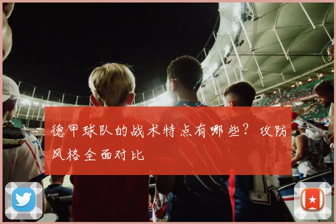 德甲球队的战术特点有哪些？攻防风格全面对比