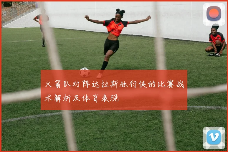 火箭队对阵达拉斯独行侠的比赛战术解析及体育表现